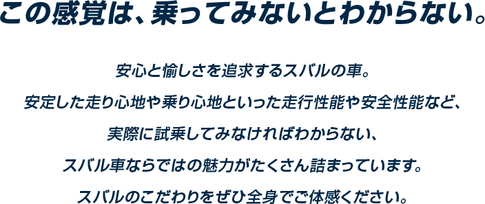 この感覚は、乗ってみないとわからない。安心と愉しさを追求するスバルの車。安定した走り心地や乗り心地といった走行性能や安全性能など、実際に試乗してみなければわからない、スバル車ならではの魅力がたくさん詰まっています。スバルのこだわりをぜひ全身でご体感ください。