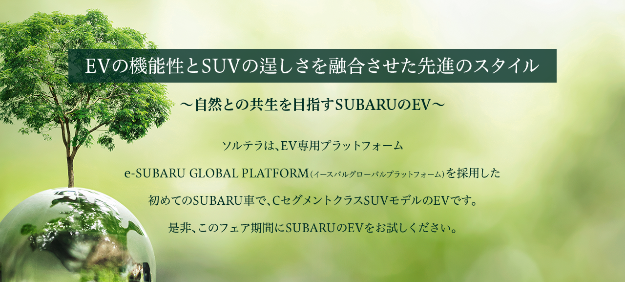 EVの機能性とSUVの逞しさを融合させた先進のスタイル～自然との共生を目指すSUBARUのEV～ソルテラは、EV専用プラットフォーム 	e-SUBARU GLOBAL PLATFORM（イースバルグローバルプラットフォーム）を採用した初めてのSUBARU車で、CセグメントクラスSUVモデルのEVです。是非、このフェア期間にSUBARUのEVをお試しください。