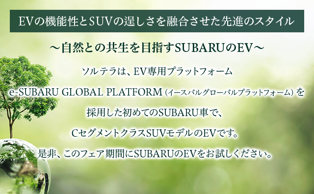 EVの機能性とSUVの逞しさを融合させた先進のスタイル～自然との共生を目指すSUBARUのEV～ソルテラは、EV専用プラットフォーム 	e-SUBARU GLOBAL PLATFORM（イースバルグローバルプラットフォーム）を採用した初めてのSUBARU車で、CセグメントクラスSUVモデルのEVです。是非、このフェア期間にSUBARUのEVをお試しください。