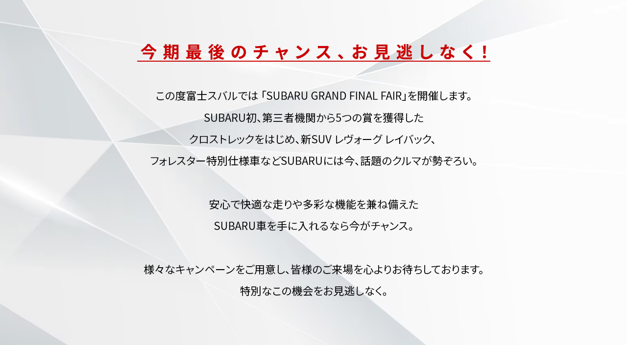 今期最後のチャンス、お見逃しなく！この度富士スバルでは「SUBARU GRAND FINAL FAIR」を開催します。SUBARU初、第三者機関から5つの賞を獲得したクロストレックをはじめ、新SUVレヴォーグレイバック、フォレスター特別仕様車などSUBARUには今、話題のクルマが勢ぞろい。安心で快適な走りや多彩な機能を兼ね備えたSUBARU車を手に入れるなら今がチャンス。様々なキャンペーンをご用意し、皆様のご来場を心よりお待ちしております。特別なこの機会をお見逃しなく。