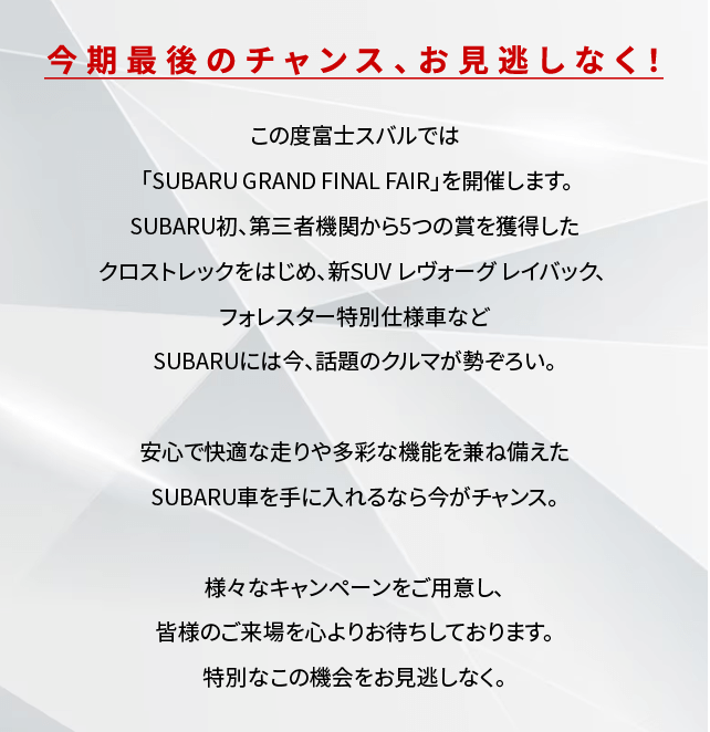 今期最後のチャンス、お見逃しなく！この度富士スバルでは「SUBARU GRAND FINAL FAIR」を開催します。SUBARU初、第三者機関から5つの賞を獲得したクロストレックをはじめ、新SUVレヴォーグレイバック、フォレスター特別仕様車などSUBARUには今、話題のクルマが勢ぞろい。安心で快適な走りや多彩な機能を兼ね備えたSUBARU車を手に入れるなら今がチャンス。様々なキャンペーンをご用意し、皆様のご来場を心よりお待ちしております。特別なこの機会をお見逃しなく。