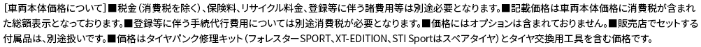 ［車両本体価格について］■税金（消費税を除く）、保険料、リサイクル料金、登録等に伴う諸費用等は別途必要となります。■記載価格は車両本体価格に消費税が含まれた総額表示となっております。■登録等に伴う手続代行費用については別途消費税が必要となります。■価格にはオプションは含まれておりません。■販売店でセットする付属品は、別途扱いです。■価格はタイヤパンク修理キット（フォレスターSPORT、XT-EDITION、STI Sportはスペアタイヤ）とタイヤ交換用工具を含む価格です。