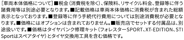 ［車両本体価格について］■税金（消費税を除く）、保険料、リサイクル料金、登録等に伴う諸費用等は別途必要となります。■記載価格は車両本体価格に消費税が含まれた総額表示となっております。■登録等に伴う手続代行費用については別途消費税が必要となります。■価格にはオプションは含まれておりません。■販売店でセットする付属品は、別途扱いです。■価格はタイヤパンク修理キット（フォレスターSPORT、XT-EDITION、STI Sportはスペアタイヤ）とタイヤ交換用工具を含む価格です。