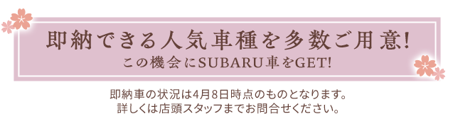 即納できる人気車種が勢ぞろい！この機会にSUBARU車をGET！即納車の状況は4月8日時点のものとなります。詳しくは店頭スタッフまでお問合せください。