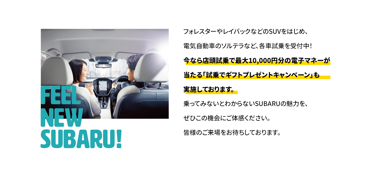 フォレスターやレイバックなどのSUVをはじめ、電気自動車のソルテラなど、各車試乗を受付中！今なら店頭試乗で最大10,000円分の電子マネーが当たる「試乗でギフトプレゼントキャンペーン」も実施しております。乗ってみないとわからないSUBARUの魅力を、ぜひこの機会にご体感ください。皆様のご来場をお待ちしております。
