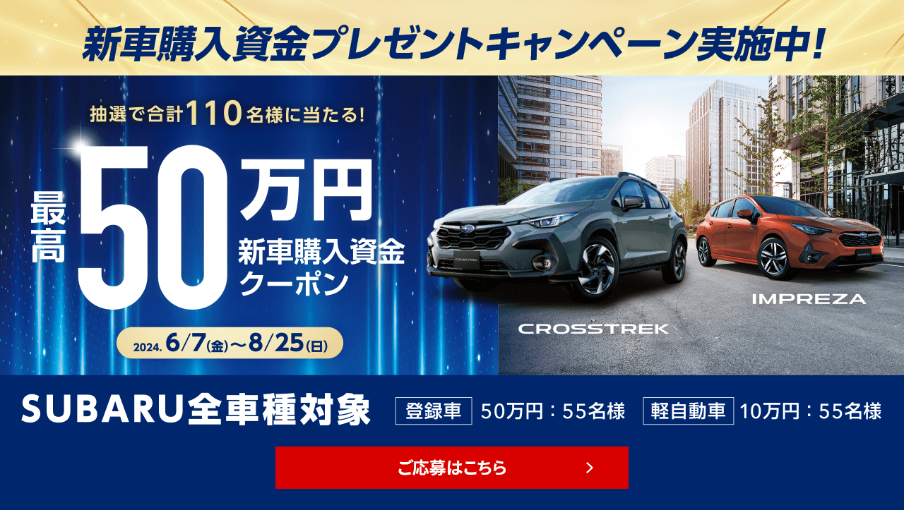 新車購入資金プレゼントキャンペーン 抽選で合計110名様に当たる！最高50万円新車高購入資金クーポン 2024.6/7（金）～8/25（日）SUBARU全車種対象 登録車50万円:55名様 軽自動車10万円:55名様 ご応募はこちら
