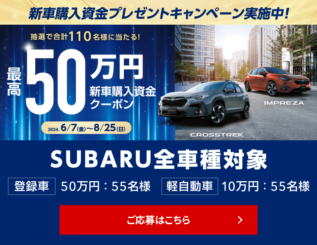 新車購入資金プレゼントキャンペーン 抽選で合計110名様に当たる！最高50万円新車高購入資金クーポン 2024.6/7（金）～8/25（日）SUBARU全車種対象 登録車50万円:55名様 軽自動車10万円:55名様 ご応募はこちら