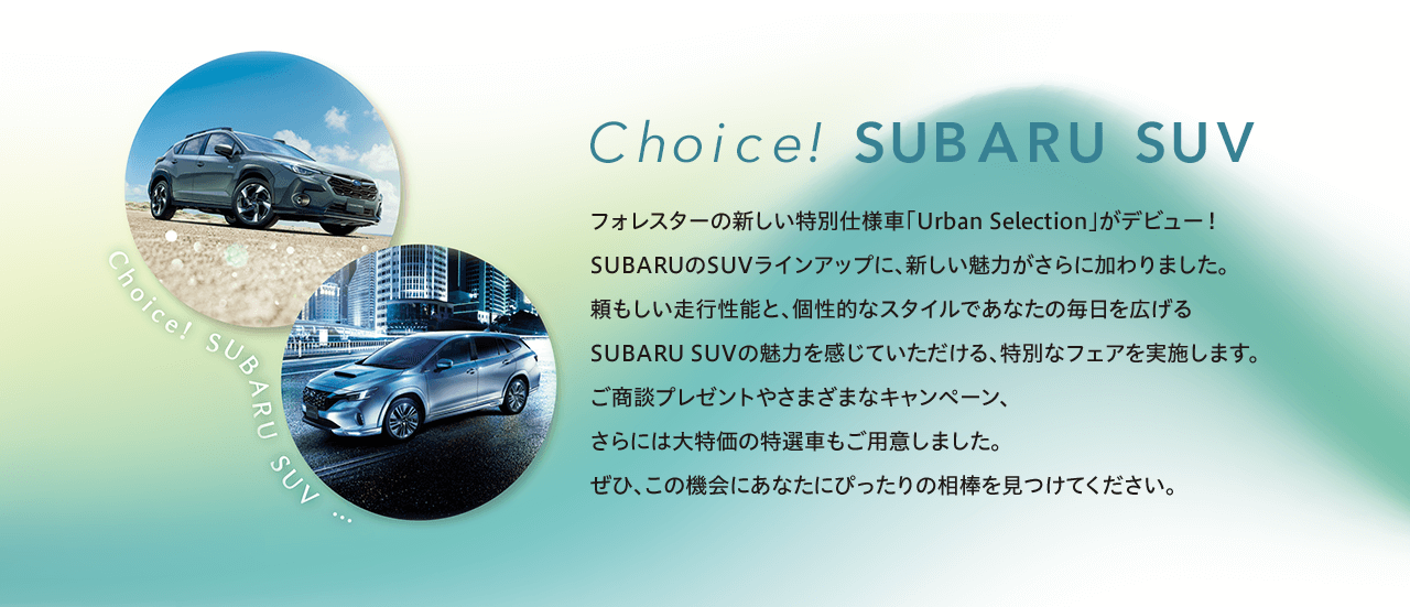 Choice! SUBARU SUV  フォレスターの新しい特別仕様車「Urban Selection」がデビュー！SUBARUのSUVラインアップに、新しい魅力がさらに加わりました。頼もしい走行性能と、個性的なスタイルであなたの毎日を広げるSUBARU SUVの魅力を感じていただける、特別なフェアを実施します。ご商談プレゼントやさまざまなキャンペーン、さらには大特価の特選車もご用意しました。ぜひ、この機会にあなたにぴったりの相棒を見つけてください。