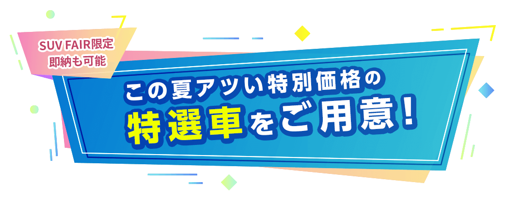 SUV FAIR限定 即納も可能 この夏アツい特別価格の特選車をご用意！