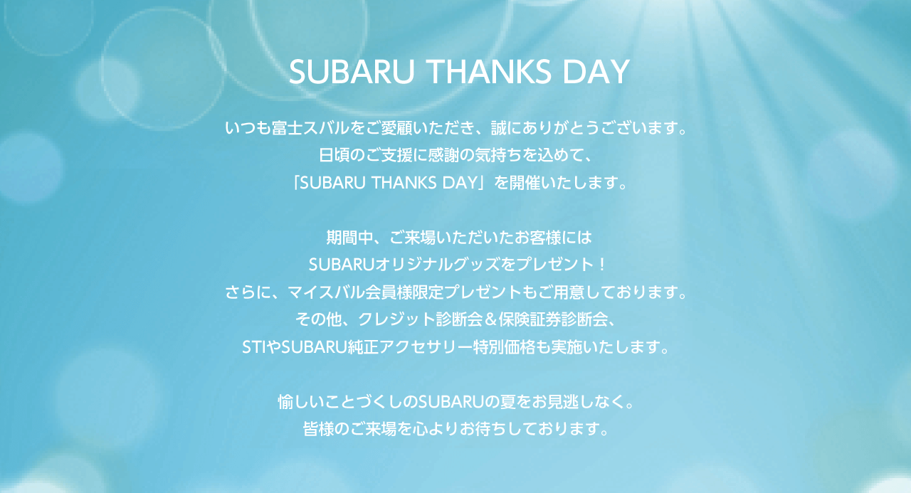 SUBARU THANKS DAYいつも富士スバルをご愛顧いただき、誠にありがとうございます。日頃のご支援に感謝の気持ちを込めて、「SUBARU THANKS DAY」を開催いたします。期間中、ご来場いただいたお客様にはSUBARUオリジナルグッズをプレゼント！さらに、マイスバル会員のお客様限定プレゼントもご用意しております。その他、クレジット診断会＆保険証券診断会、STIやSUBARU純正アクセサリー特別価格も実施いたします。愉しいことづくしのSUBARUの夏をお見逃しなく。皆様のご来場を心よりお待ちしております。