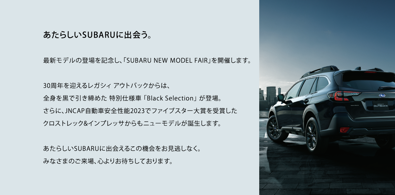 あたらしいSUBARUに出会う。最新モデルの登場を記念し、「SUBARU NEW MODEL FAIR」を開催します。30周年を迎えるレガシィ アウトバックからは、全身を黒で引き締めた 特別仕様車 「Black Selection」 が登場。 さらに、JNCAP自動車安全性能2023でファイブスター大賞を受賞したクロストレック&インプレッサからもニューモデルが誕生します。あたらしいSUBARUに出会えるこの機会をお見逃しなく。みなさまのご来場、心よりお待ちしております。