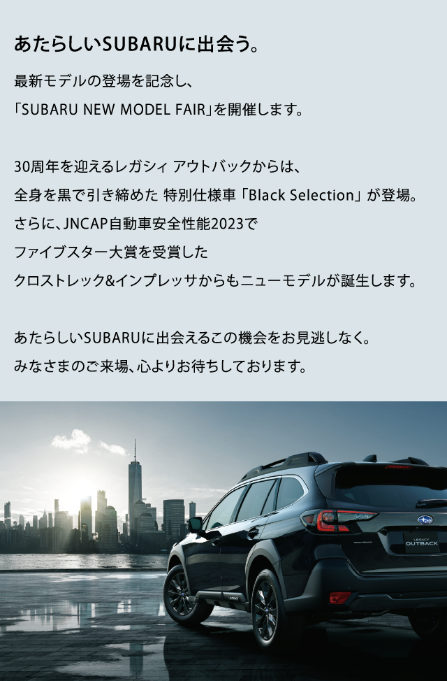 あたらしいSUBARUに出会う。最新モデルの登場を記念し、「SUBARU NEW MODEL FAIR」を開催します。30周年を迎えるレガシィ アウトバックからは、全身を黒で引き締めた 特別仕様車 「Black Selection」 が登場。 さらに、JNCAP自動車安全性能2023でファイブスター大賞を受賞したクロストレック&インプレッサからもニューモデルが誕生します。あたらしいSUBARUに出会えるこの機会をお見逃しなく。みなさまのご来場、心よりお待ちしております。