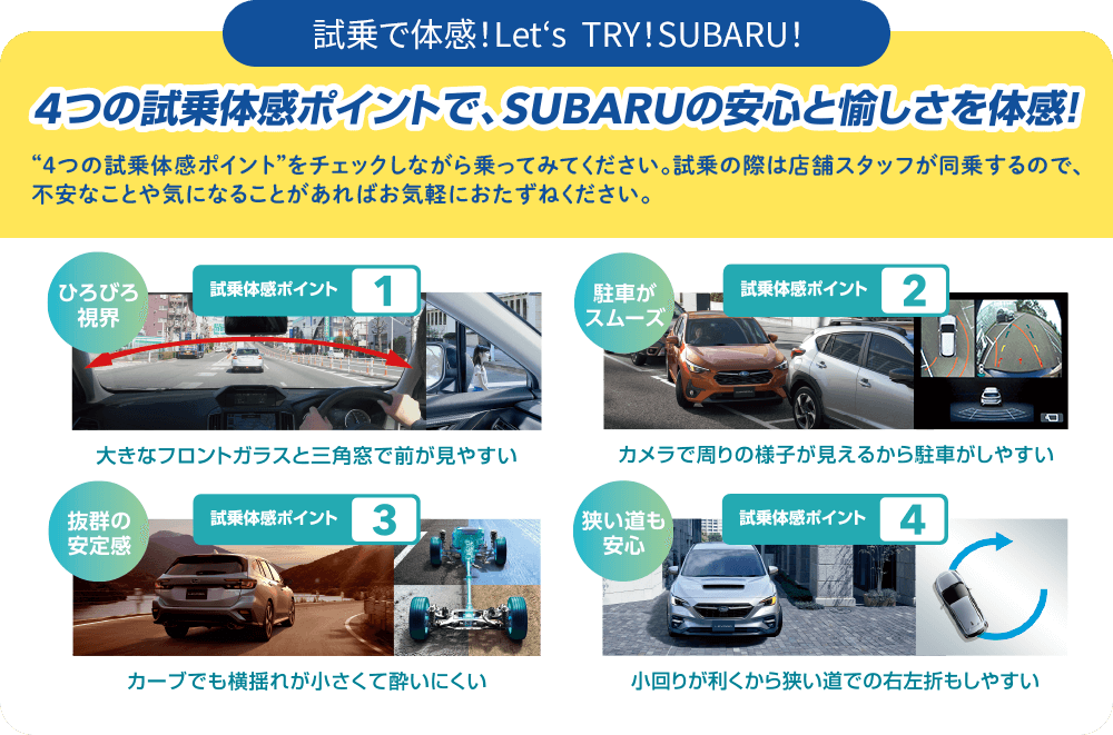 4つの市場体感ポイントで、SUBARUの安心と愉しさを体感！“4つの試乗体感ポイント”をチェックしながら乗ってみてください。試乗の際は店舗スタッフが同乗するので、不安なことや気になることがあればお気軽におたずねください。