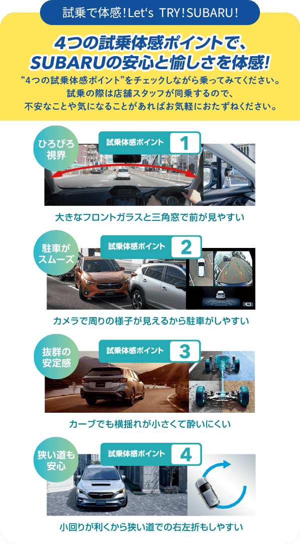 4つの市場体感ポイントで、SUBARUの安心と愉しさを体感！“4つの試乗体感ポイント”をチェックしながら乗ってみてください。試乗の際は店舗スタッフが同乗するので、不安なことや気になることがあればお気軽におたずねください。