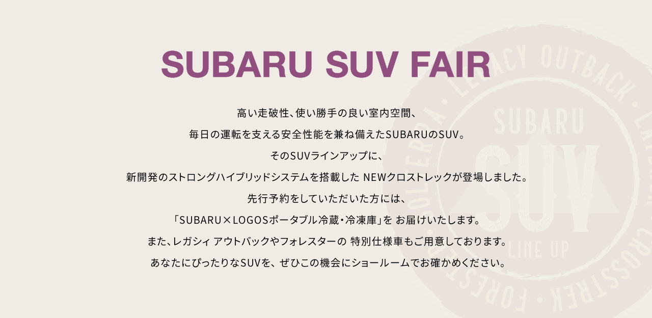 SUBARU SUV FAIR 高い走破性、使い勝手の良い室内空間、毎日の運転を支える安全性能を兼ね備えたSUBARUのSUV。そのSUVラインアップに、 
							新開発のストロングハイブリッドシステムを搭載した NEWクロストレックが登場しました。先行予約をしていただいた方には、「SUBARU×LOGOSポータブル冷蔵・冷凍庫」を お届けいたします。また、レガシィ アウトバックやフォレスターの 特別仕様車もご用意しております。あなたにぴったりなSUVを、 ぜひこの機会にショールームでお確かめください。