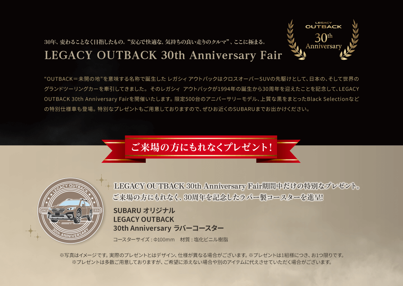 “OUTBACK＝未開の地”を意味する名称で誕生した レガシィ アウトバックはクロスオーバーSUVの先駆けとして、日本の、そして世界のグランドツーリングカーを牽引してきました。 そのレガシィ アウトバックが1994年の誕生から30周年を迎えたことを記念して、LEGACY OUTBACK 30th Anniversary Fairを開催いたします。 限定500台のアニバーサリーモデル、上質な黒をまとったBlack Selectionなどの特別仕様車も登場。 特別なプレゼントもご用意しておりますので、ぜひお近くのSUBARUまでお出かけください。 LEGACY OUTBACK 30th Anniversary Fair期間中だけの特別なプレゼント。
							ご来場の方にもれなく、30周年を記念したラバー製コースターを進呈!
