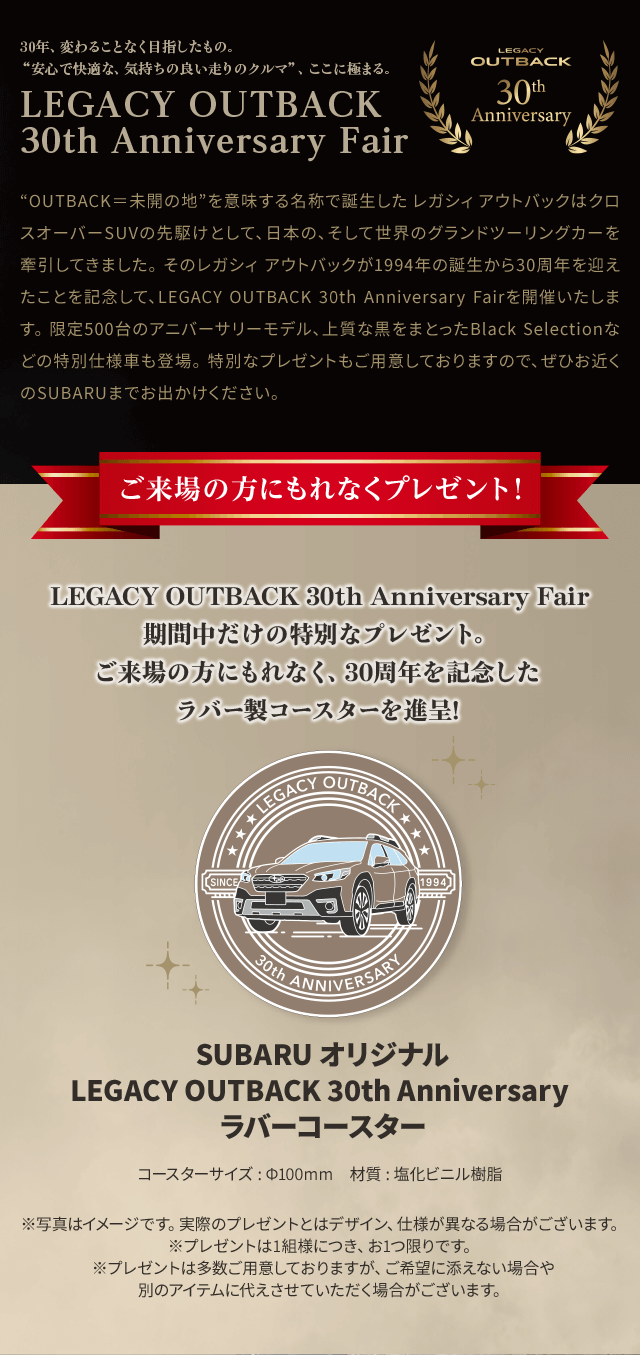 “OUTBACK＝未開の地”を意味する名称で誕生した レガシィ アウトバックはクロスオーバーSUVの先駆けとして、日本の、そして世界のグランドツーリングカーを牽引してきました。 そのレガシィ アウトバックが1994年の誕生から30周年を迎えたことを記念して、LEGACY OUTBACK 30th Anniversary Fairを開催いたします。 限定500台のアニバーサリーモデル、上質な黒をまとったBlack Selectionなどの特別仕様車も登場。 特別なプレゼントもご用意しておりますので、ぜひお近くのSUBARUまでお出かけください。 LEGACY OUTBACK 30th Anniversary Fair期間中だけの特別なプレゼント。
							ご来場の方にもれなく、30周年を記念したラバー製コースターを進呈!