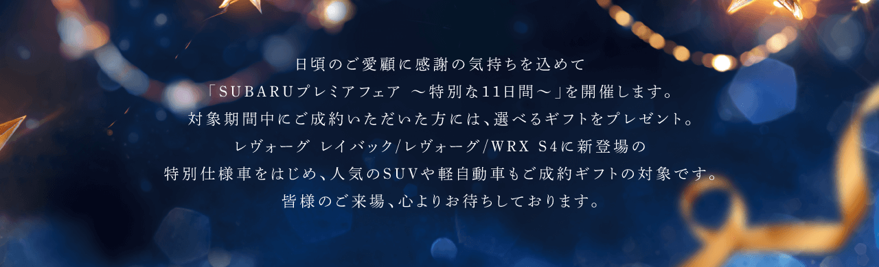 日頃のご愛顧に感謝の気持ちを込めて「SUBARUプレミアフェア $301C特別な11日間$301C」を開催します。対象期間中にご成約いただいた方には、選べるギフトをプレゼント。レヴォーグ レイバック/レヴォーグ/WRX S4に新登場の特別仕様車をはじめ、人気のSUVや軽自動車もご成約ギフトの対象です。
							皆様のご来場、心よりお待ちしております。
