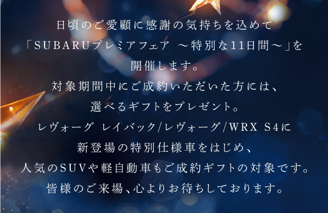 日頃のご愛顧に感謝の気持ちを込めて「SUBARUプレミアフェア $301C特別な11日間$301C」を開催します。対象期間中にご成約いただいた方には、選べるギフトをプレゼント。レヴォーグ レイバック/レヴォーグ/WRX S4に新登場の特別仕様車をはじめ、人気のSUVや軽自動車もご成約ギフトの対象です。
							皆様のご来場、心よりお待ちしております。