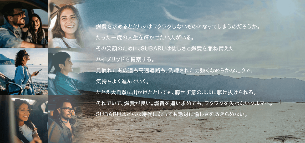 燃費を求めるとクルマはワクワクしないものになってしまうのだろうか。たった一度の人生を輝かせたい人がいる。その笑顔のために、SUBARUは愉しさと燃費を兼ね備えたハイブリッドを提案する。
							見慣れたあの道も高速道路も、洗練された力強くなめらかな走りで、気持ちよく進んでいく。
							たとえ大自然に出かけたとしても、臆せず意のままに駆け抜けられる。それでいて、燃費が良い。燃費を追い求めても、ワクワクを失わないクルマへ。SUBARUはどんな時代になっても絶対に愉しさをあきらめない。