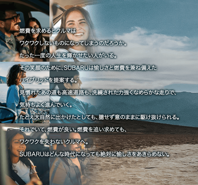 燃費を求めるとクルマはワクワクしないものになってしまうのだろうか。たった一度の人生を輝かせたい人がいる。その笑顔のために、SUBARUは愉しさと燃費を兼ね備えたハイブリッドを提案する。
							見慣れたあの道も高速道路も、洗練された力強くなめらかな走りで、気持ちよく進んでいく。
							たとえ大自然に出かけたとしても、臆せず意のままに駆け抜けられる。それでいて、燃費が良い。燃費を追い求めても、ワクワクを失わないクルマへ。SUBARUはどんな時代になっても絶対に愉しさをあきらめない。