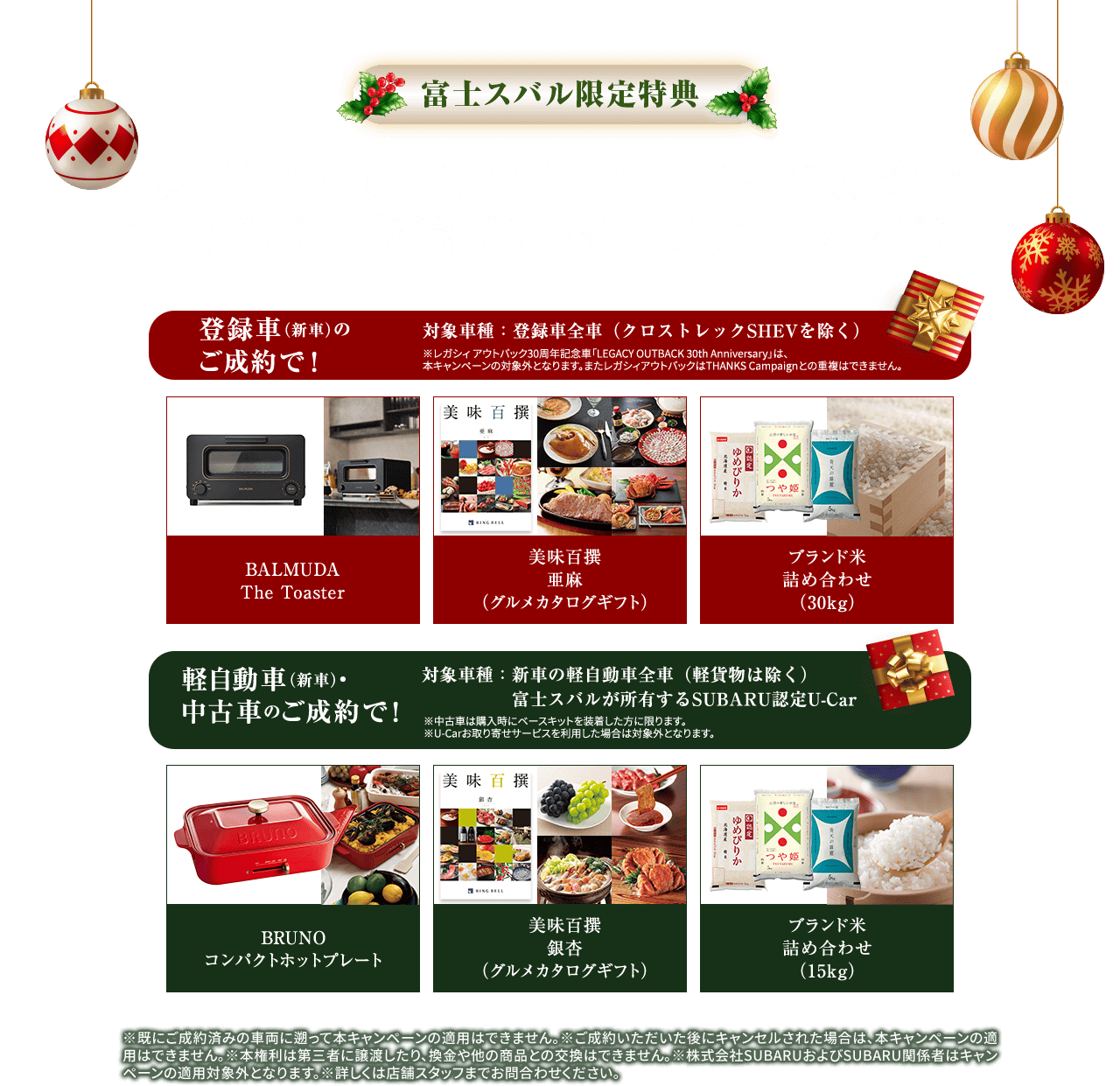 富士スバル限定特典 期間中の新車または中古車のご成約で 富士スバル厳選ギフトをおひとつプレゼント 【登録車（新車）のご成約で!】 BALMUDA The Toaster,美味百撰 亜麻（グルメカタログギフト）,ブランド米詰め合わせ（30kg）対象車種:登録車全車（クロストレックSHEVを除く）※レガシィアウトバック30周年記念車「LEGACY OUTBACK 30th Anniversary」は、本キャンペーンの対象外となります。またレガシィアウトバックはTHANKS Campaignとの重複はできません。【軽自動車（新車）・中古車のご成約で!】BRUNO コンパクトホットプレート,美味百撰 銀杏（グルメカタログギフト）,ブランド米詰め合わせ（15kg）対象車種:新車の軽自動車全車（軽貨物は除く）富士スバルが所有するSUBARU認定U-Car ※中古車は購入時にベースキットを装着した方に限ります。※U-Carお取り寄せサービスを利用した場合は対象外になります。※既にご成約済みの車両に遡って本キャンペーンの適用はできません。※ご成約いただいた後にキャンセルされた場合は、本キャンペーンの適用はできません。※本権利は第三者に譲渡したり、換金や他の商品との交換はできません。※株式会社SUBARUおよびSUBARU関係者はキャンペーンの適用対象外となります。※詳しくは店舗スタッフまでお問合わせください。