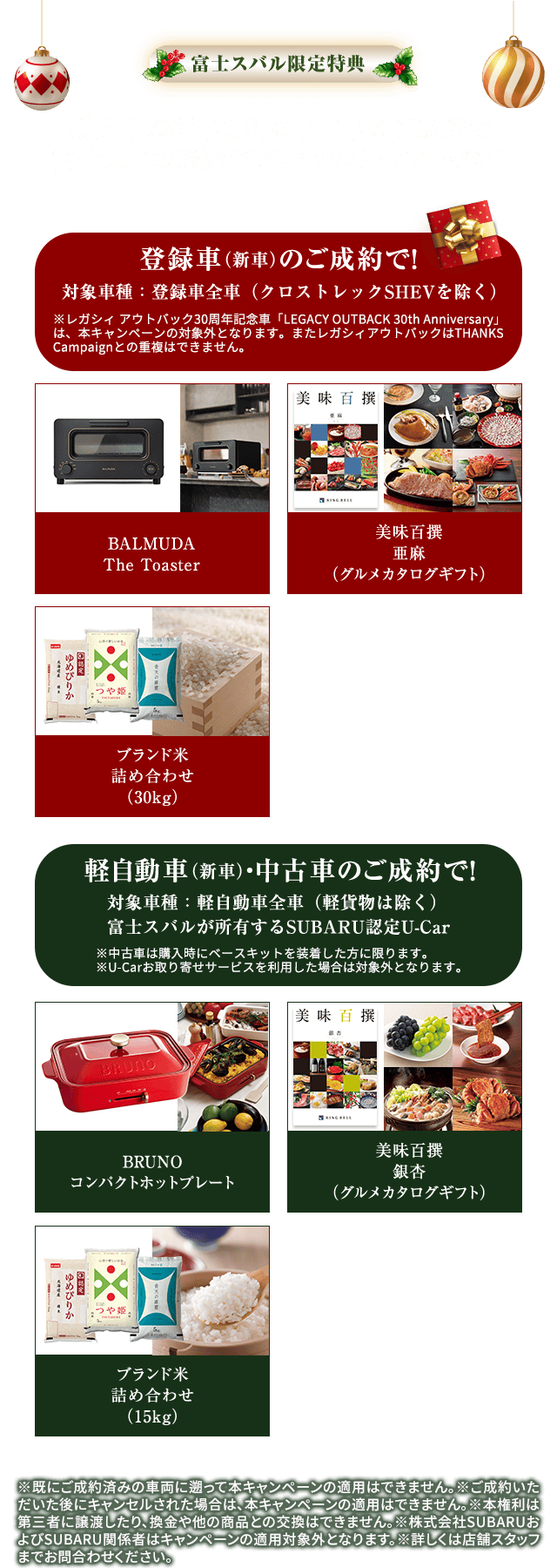 富士スバル限定特典 期間中の新車または中古車のご成約で 富士スバル厳選ギフトをおひとつプレゼント 【登録車（新車）のご成約で!】 BALMUDA The Toaster,美味百撰 亜麻（グルメカタログギフト）,ブランド米詰め合わせ（30kg）対象車種:登録車全車（クロストレックSHEVを除く）※レガシィアウトバック30周年記念車「LEGACY OUTBACK 30th Anniversary」は、本キャンペーンの対象外となります。またレガシィアウトバックはTHANKS Campaignとの重複はできません。【軽自動車（新車）・中古車のご成約で!】BRUNO コンパクトホットプレート,美味百撰 銀杏（グルメカタログギフト）,ブランド米詰め合わせ（15kg）対象車種:新車の軽自動車全車（軽貨物は除く）富士スバルが所有するSUBARU認定U-Car ※中古車は購入時にベースキットを装着した方に限ります。※U-Carお取り寄せサービスを利用した場合は対象外になります。※既にご成約済みの車両に遡って本キャンペーンの適用はできません。※ご成約いただいた後にキャンセルされた場合は、本キャンペーンの適用はできません。※本権利は第三者に譲渡したり、換金や他の商品との交換はできません。※株式会社SUBARUおよびSUBARU関係者はキャンペーンの適用対象外となります。※詳しくは店舗スタッフまでお問合わせください。
