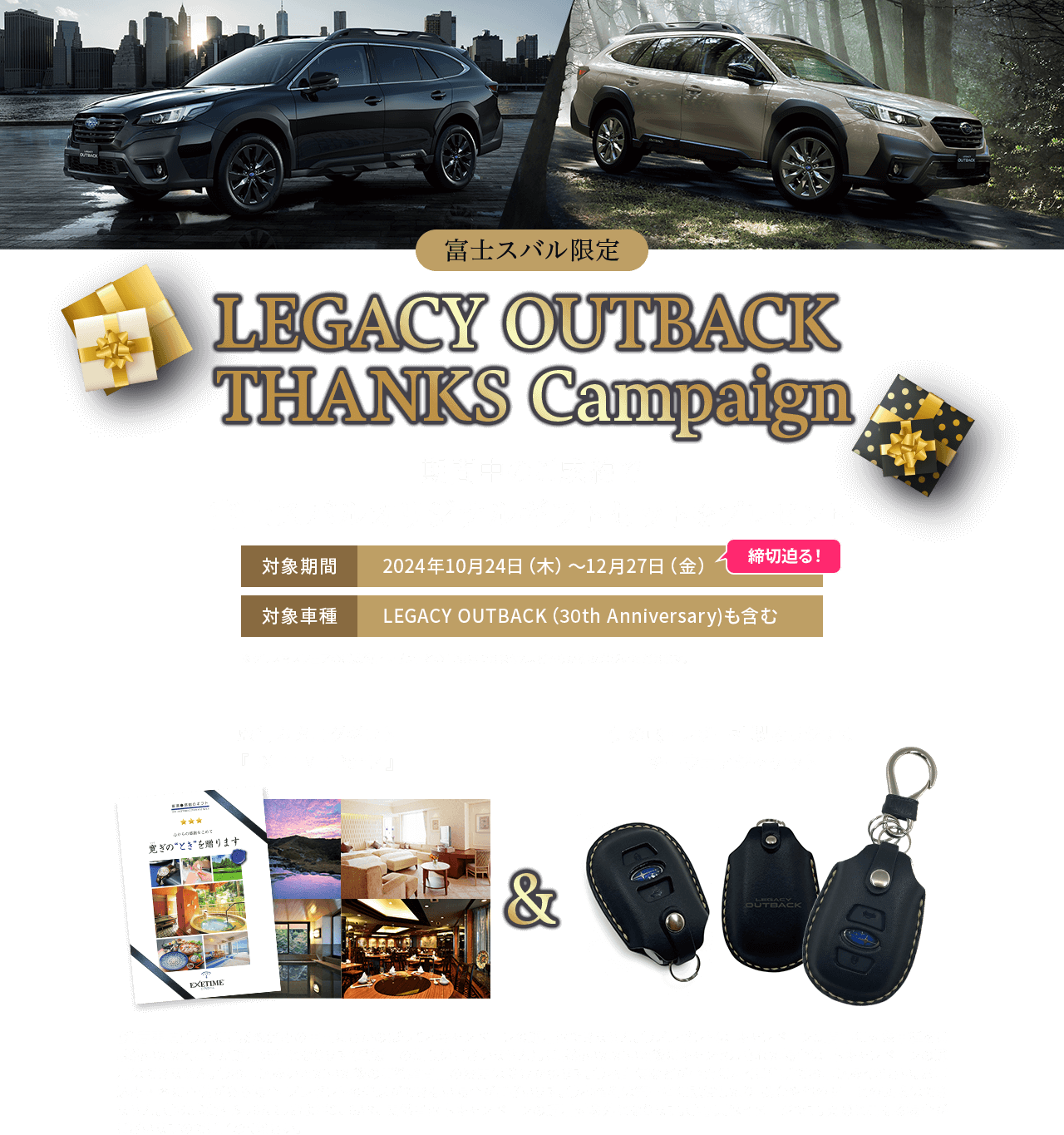 LEGACY OUTBACK  THANKS Campaign 期間中、アウトバックのご成約で 富士スバルオリジナルギフトセットをプレゼント! 対象期間:2024年10月24日（木）~12月27日（金）締切迫る! 対象車種:LEGACY OUTBACK （30th Anniversary）も含む ※「SUBARUプレミアフェア~特別な11日間~」の成約プレゼントとの重複はできません。どちらかをお選びいただきます。旅行カタログギフト「EXETIME Part4」＆「伊の蔵・レザー社製オリジナルキーウェアジャケット」【注意事項】●既にご成約済みの車両にさかのぼって本キャンペーンの適用はできません。●プレゼントは、キャンペーン期間中に対象車種をご成約いただくことが適用条件となります（登録日の期限はございません）。ご成約いただいた後にキャンセルされた場合は、本キャンペーンの適用はできません。●お申込みいただいた後のご希望商品の変更は受けかねます。●宅配便などが確実に届くご住所でお申込みください。お申込み内容に不備がある場合、プレゼントの発送ができない場合がございます。●本権利は第三者に譲渡したり、換金や他の商品との交換はできません。●写真はイメージです。実際と異なる場合がございますのでご了承ください。