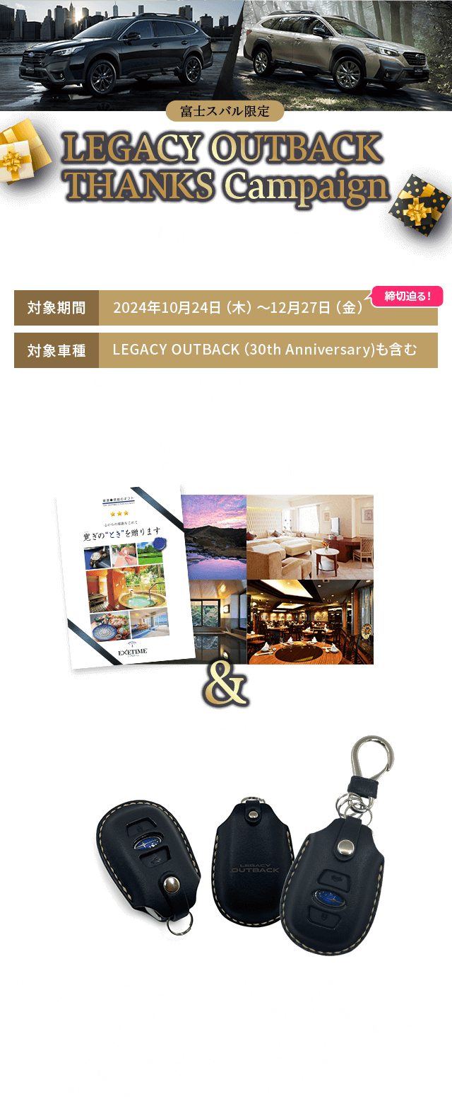 LEGACY OUTBACK  THANKS Campaign 期間中、アウトバックのご成約で 富士スバルオリジナルギフトセットをプレゼント! 対象期間:2024年10月24日（木）~12月27日（金）締切迫る! 対象車種:LEGACY OUTBACK （30th Anniversary）も含む ※「SUBARUプレミアフェア~特別な11日間~」の成約プレゼントとの重複はできません。どちらかをお選びいただきます。旅行カタログギフト「EXETIME Part4」＆「伊の蔵・レザー社製オリジナルキーウェアジャケット」【注意事項】●既にご成約済みの車両にさかのぼって本キャンペーンの適用はできません。●プレゼントは、キャンペーン期間中に対象車種をご成約いただくことが適用条件となります（登録日の期限はございません）。ご成約いただいた後にキャンセルされた場合は、本キャンペーンの適用はできません。●お申込みいただいた後のご希望商品の変更は受けかねます。●宅配便などが確実に届くご住所でお申込みください。お申込み内容に不備がある場合、プレゼントの発送ができない場合がございます。●本権利は第三者に譲渡したり、換金や他の商品との交換はできません。●写真はイメージです。実際と異なる場合がございますのでご了承ください。