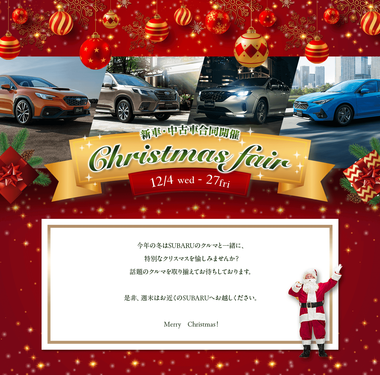 新車・中古車合同開催 Christmas fair 12/4wed - 27fri 今年の冬はSUBARUのクルマと一緒に、特別なクリスマスを愉しみませんか？話題のクルマを取り揃えてお待ちしております。是非、週末はお近くのSUBARUへお越しください。Merry Christmas!
