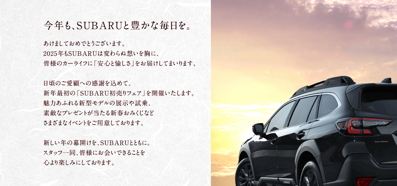 今年も、SUBARUと豊かな毎日を。あけましておめでとうございます。2025年もSUBARUは変わらぬ想いを胸に、皆様のカーライフに「安心と愉しさ」をお届けしてまいります。日頃のご愛顧への感謝を込めて、新年最初の「SUBARU初売りフェア」を開催いたします。魅力あふれる新型モデルの展示や試乗、素敵なプレゼントが当たる新春おみくじなどさまざまなイベントをご用意しております。新しい年の幕開けを、SUBARUとともに。
                スタッフ一同、皆様にお会いできることを心より楽しみにしております。