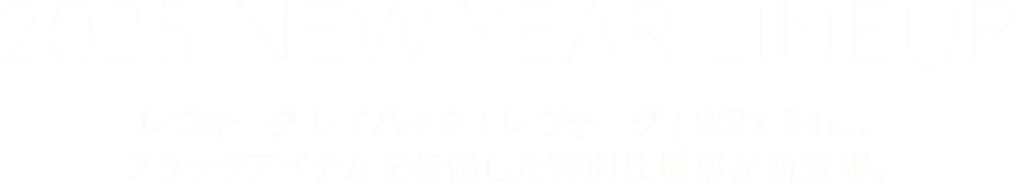 2025 NEW YEAR LINEUPレヴォーグ レイバック/レヴォーグ/WRX S4に、ブラックアイテムを装備した特別仕様車が新登場。