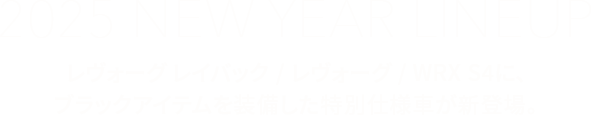 2025 NEW YEAR LINEUPレヴォーグ レイバック/レヴォーグ/WRX S4に、ブラックアイテムを装備した特別仕様車が新登場。