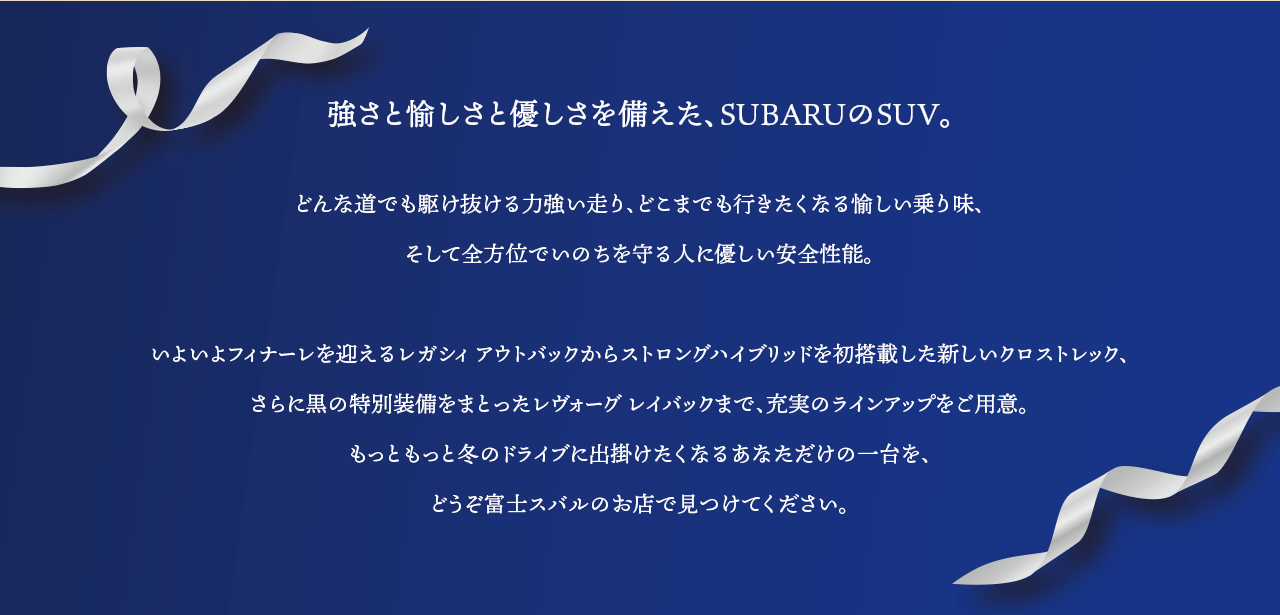 強さと愉しさと優しさを備えた、SUBARUのSUV。どんな道でも駆け抜ける力強い走り、どこまでも行きたくなる愉しい乗り味、そして全方位でいのちを守る人に優しい安全性能。いよいよフィナーレを迎えるレガシィ アウトバックからストロングハイブリッドを初搭載した新しいクロストレック、さらに黒の特別装備をまとったレヴォーグ レイバックまで、充実のラインアップをご用意。もっともっと冬のドライブに出掛けたくなるあなただけの一台を、どうぞ富士スバルのお店で見つけてください。
