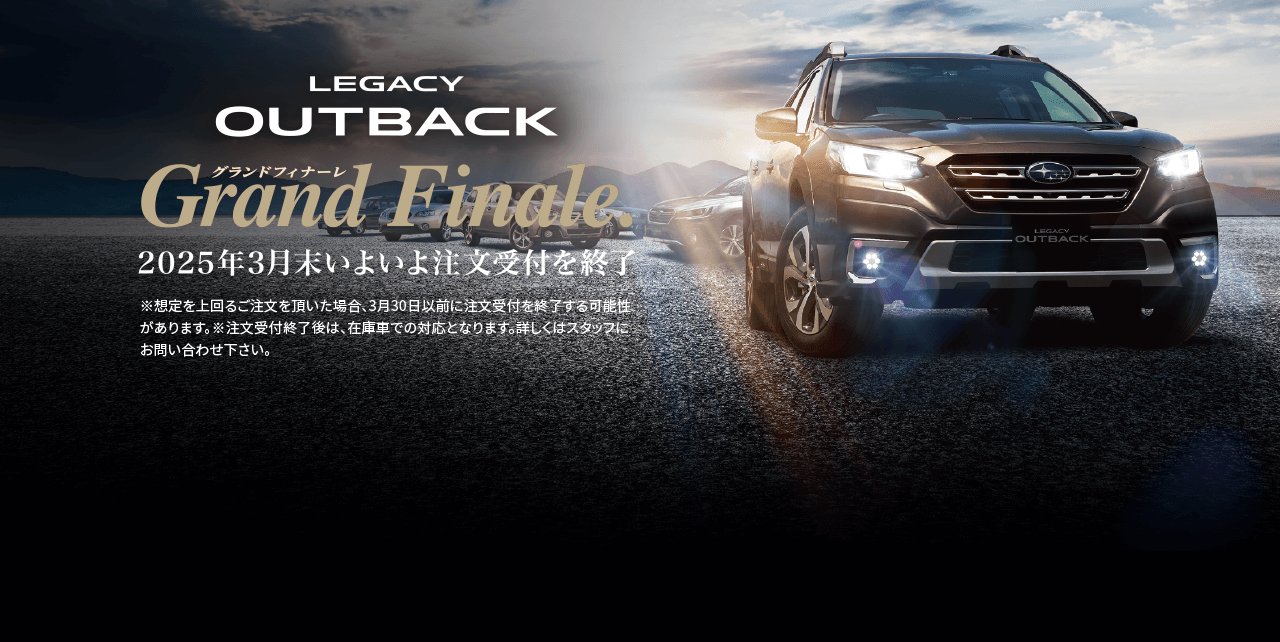 LEGACY OUTBACK grand finale 2025年3月いよいよ注文受付終了※想定を上回るご注文を頂いた場合、3月30日以前に注文受付を終了する可能性があります。※注文受付終了後は、在庫車での対応となります。詳しくはスタッフにお問い合わせ下さい。