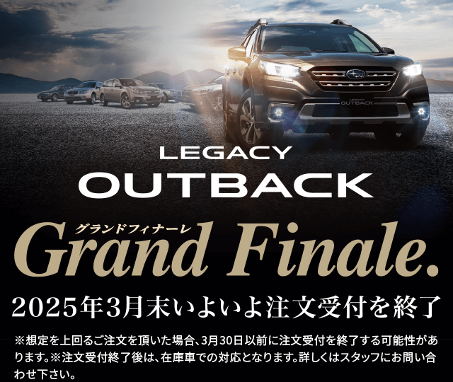 LEGACY OUTBACK grand finale 2025年3月いよいよ注文受付終了※想定を上回るご注文を頂いた場合、3月30日以前に注文受付を終了する可能性があります。※注文受付終了後は、在庫車での対応となります。詳しくはスタッフにお問い合わせ下さい。