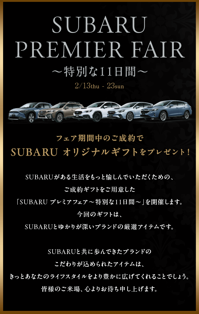 SUBARU Premier fair 特別な11日間 2/13thu-23sun SUBARUがある生活をもっと愉しんでいただくための、ご成約ギフトをご用意した「SUBARU プレミアフェア～特別な11日間～」を開催します。今回のギフトは、SUBARUとゆかりが深いブランドの厳選アイテムです。SUBARUと共に歩んできたブランドのこだわりが込められたアイテムは、きっとあなたのライフスタイルをより豊かに広げてくれることでしょう。皆様のご来場、心よりお待ち申し上げます。