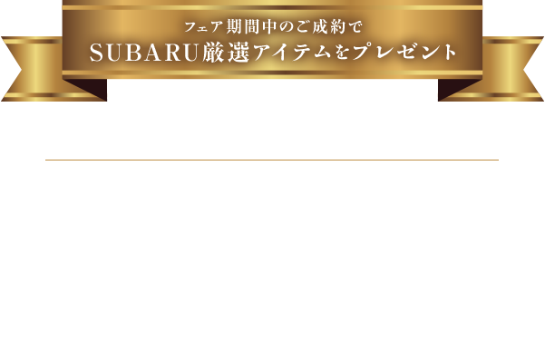フェア期間中のご成約で SUBARU厳選アイテムをプレゼント 対象期間：2025年2月13日(木)〜23日(日)