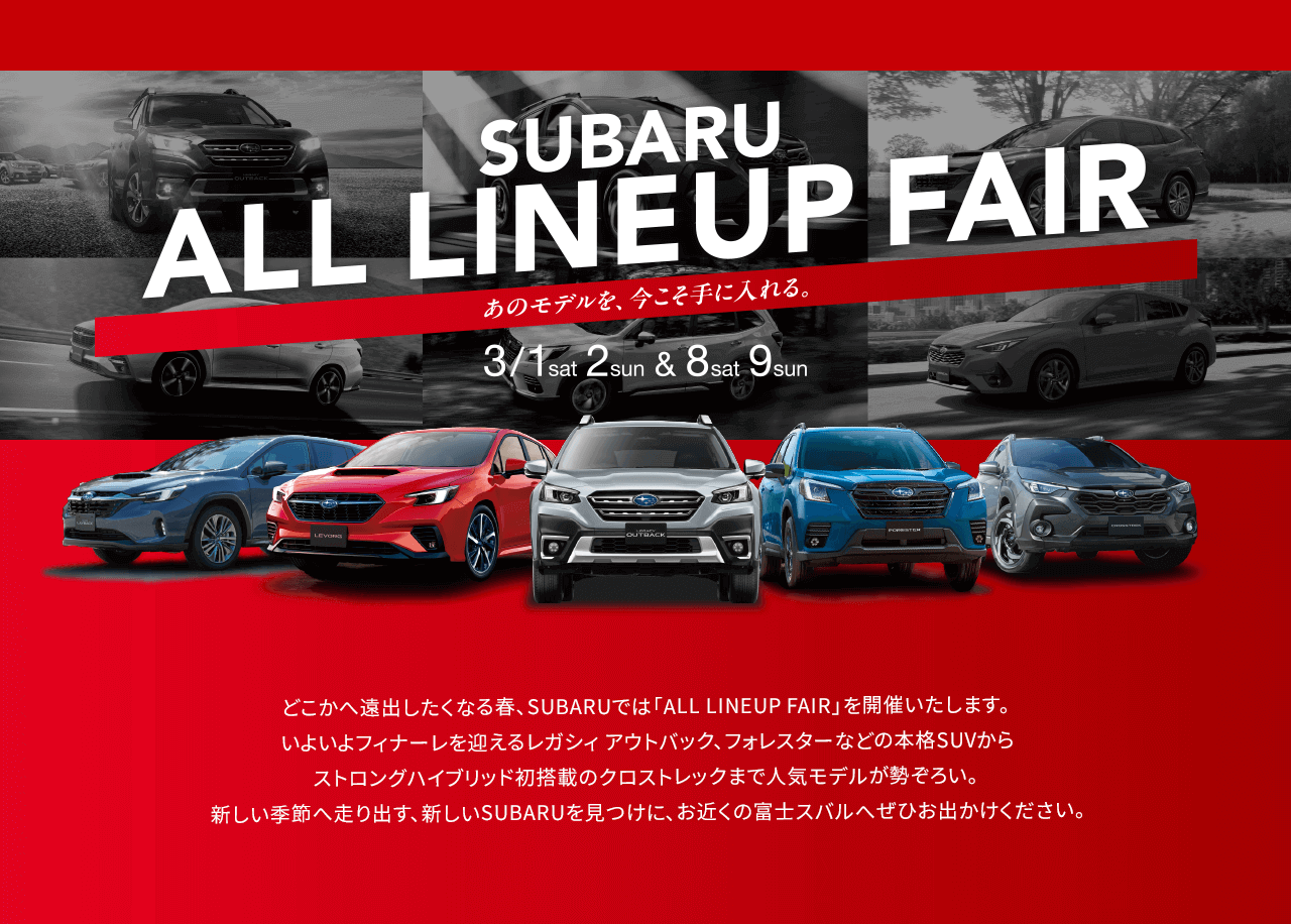 SUBARU ALL LINEUP FAIR 3/1sat-2sun&8sat-9sun あのモデルを、今こそ手に入れる。どこかへ遠出したくなる春、SUBARUでは「ALL LINEUP FAIR」を開催いたします。いよいよフィナーレを迎えるレガシィ アウトバック、フォレスターなどの本格SUVからストロングハイブリッド初搭載のクロストレックまで人気モデルが勢ぞろい。新しい季節へ走り出す、新しいSUBARUを見つけに、お近くの富士スバルへぜひお出かけください。
