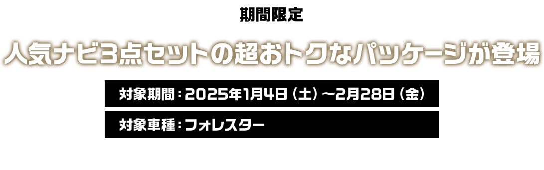 期間限定 人気のナビ3点セットの超おトクなパッケージが登場 現行型フォレスターは2025年3月17日をもって注文受付を終了いたします。注文受付終了後は、在庫車での対応となります。詳しくは販売店にお問い合わせください。