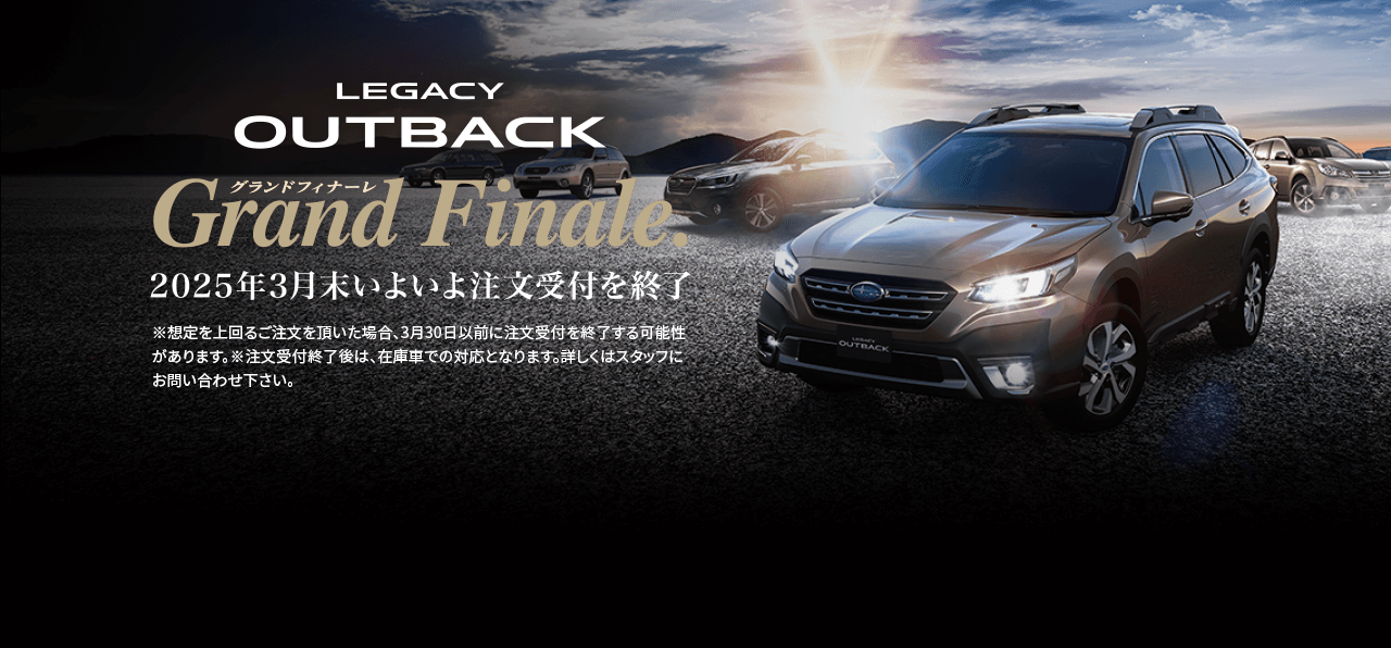 LEGACY OUTBACK grand finale 2025年3月いよいよ注文受付終了※想定を上回るご注文を頂いた場合、3月30日以前に注文受付を終了する可能性があります。※注文受付終了後は、在庫車での対応となります。詳しくはスタッフにお問い合わせ下さい。