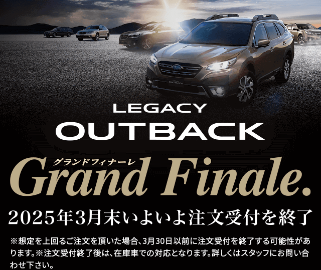 LEGACY OUTBACK grand finale 2025年3月いよいよ注文受付終了※想定を上回るご注文を頂いた場合、3月30日以前に注文受付を終了する可能性があります。※注文受付終了後は、在庫車での対応となります。詳しくはスタッフにお問い合わせ下さい。