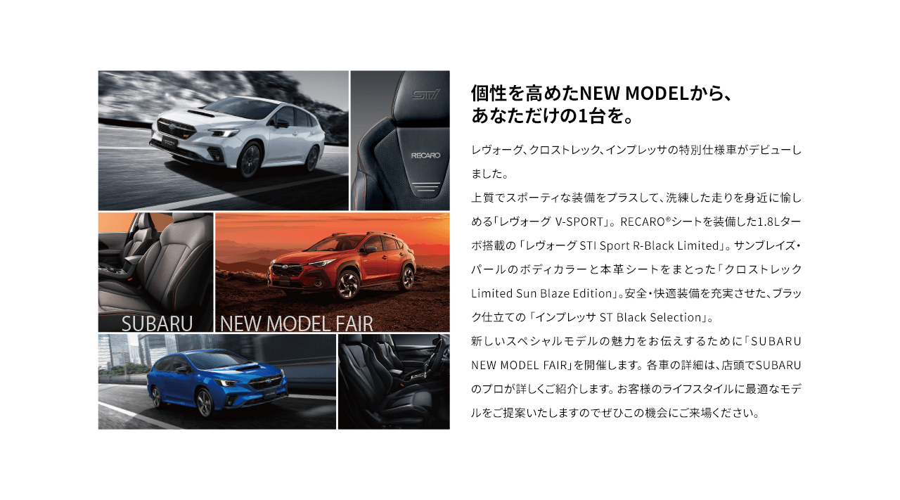 個性を高めたNEW MODELから、
                                あなただけの1台を。レヴォーグ、クロストレック、インプレッサの特別仕様車がデビューしました。
                                上質でスポーティな装備をプラスして、洗練した走りを身近に愉しめる「レヴォーグ V-SPORT」。 RECARO®シートを装備した1.8Lターボ搭載の 「レヴォーグ STI Sport R-Black Limited」。 サンブレイズ・パールのボディカラーと本革シートをまとった「クロストレック Limited Sun Blaze Edition」。安全・快適装備を充実させた、ブラック仕立ての 「インプレッサ ST Black Selection」。 
                                新しいスペシャルモデルの魅力をお伝えするために「SUBARU NEW MODEL FAIR」を開催します。 各車の詳細は、店頭でSUBARUのプロが詳しくご紹介します。 お客様のライフスタイルに最適なモデルをご提案いたしますのでぜひこの機会にご来場ください。 