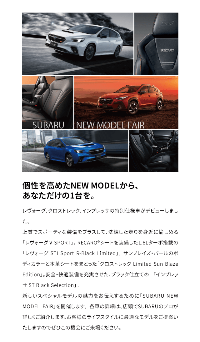 個性を高めたNEW MODELから、
                                あなただけの1台を。レヴォーグ、クロストレック、インプレッサの特別仕様車がデビューしました。
                                上質でスポーティな装備をプラスして、洗練した走りを身近に愉しめる「レヴォーグ V-SPORT」。 RECARO®シートを装備した1.8Lターボ搭載の 「レヴォーグ STI Sport R-Black Limited」。 サンブレイズ・パールのボディカラーと本革シートをまとった「クロストレック Limited Sun Blaze Edition」。安全・快適装備を充実させた、ブラック仕立ての 「インプレッサ ST Black Selection」。 
                                新しいスペシャルモデルの魅力をお伝えするために「SUBARU NEW MODEL FAIR」を開催します。 各車の詳細は、店頭でSUBARUのプロが詳しくご紹介します。 お客様のライフスタイルに最適なモデルをご提案いたしますのでぜひこの機会にご来場ください。
