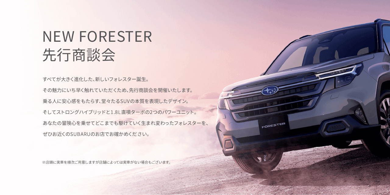 すべてが大きく進化した、新しいフォレスター誕生。その魅力にいち早く触れていただくため、先行商談会を開催いたします。乗る人に安心感をもたらす、堂々たるSUVの本質を表現したデザイン。そしてストロングハイブリッドと1.8L直噴ターボの2つのパワーユニット。あなたの冒険心を乗せてどこまでも駆けていく生まれ変わったフォレスターを、ぜひお近くのSUBARUのお店でお確かめください。