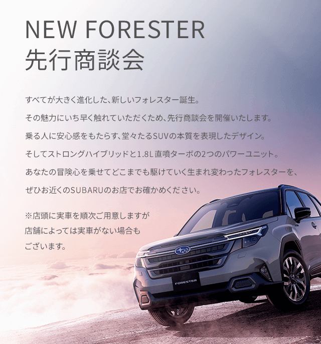すべてが大きく進化した、新しいフォレスター誕生。その魅力にいち早く触れていただくため、先行商談会を開催いたします。乗る人に安心感をもたらす、堂々たるSUVの本質を表現したデザイン。そしてストロングハイブリッドと1.8L直噴ターボの2つのパワーユニット。あなたの冒険心を乗せてどこまでも駆けていく生まれ変わったフォレスターを、ぜひお近くのSUBARUのお店でお確かめください。