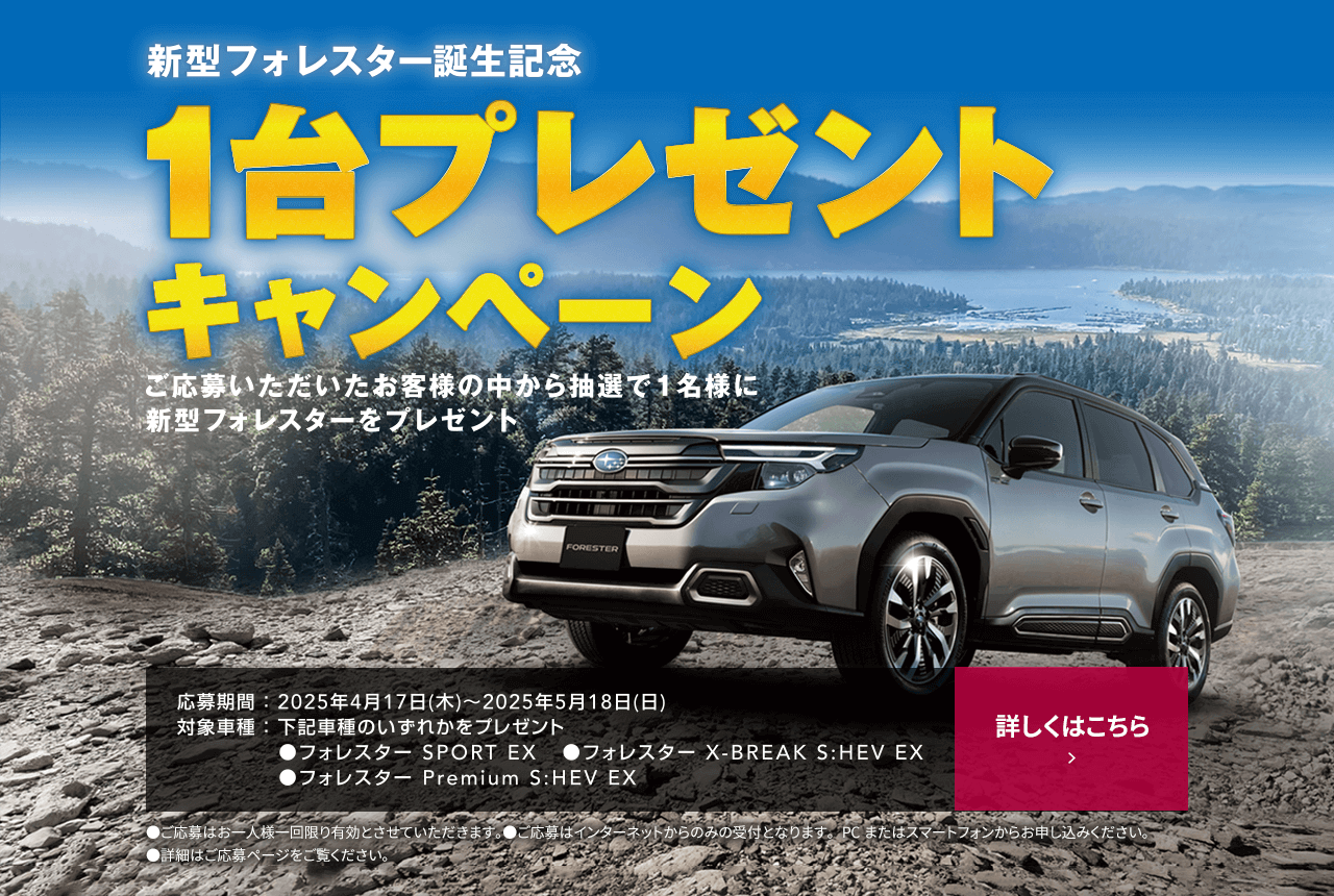 新型フォレスター誕生記念1台プレゼントキャンペーン ご応募いただいたお客様の中から抽選で1名様に新型フォレスターをプレゼント 応募期間：2025年4月17日（木）～2025年5月18日（日）対象車種：牡蠣車種のいずれかをプレゼント●フォレスターSPORT EX ●フォレスター X-BREAK S:HEV EX ●フォレスター Premium S:HEV EX 詳しくはこちら
