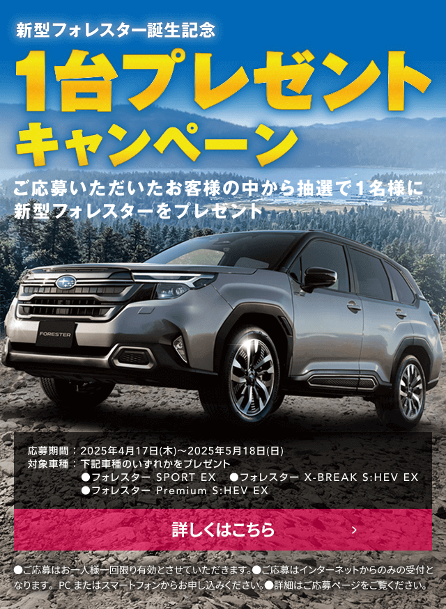 新型フォレスター誕生記念1台プレゼントキャンペーン ご応募いただいたお客様の中から抽選で1名様に新型フォレスターをプレゼント 応募期間：2025年4月17日（木）～2025年5月18日（日）対象車種：牡蠣車種のいずれかをプレゼント●フォレスターSPORT EX ●フォレスター X-BREAK S:HEV EX ●フォレスター Premium S:HEV EX 詳しくはこちら