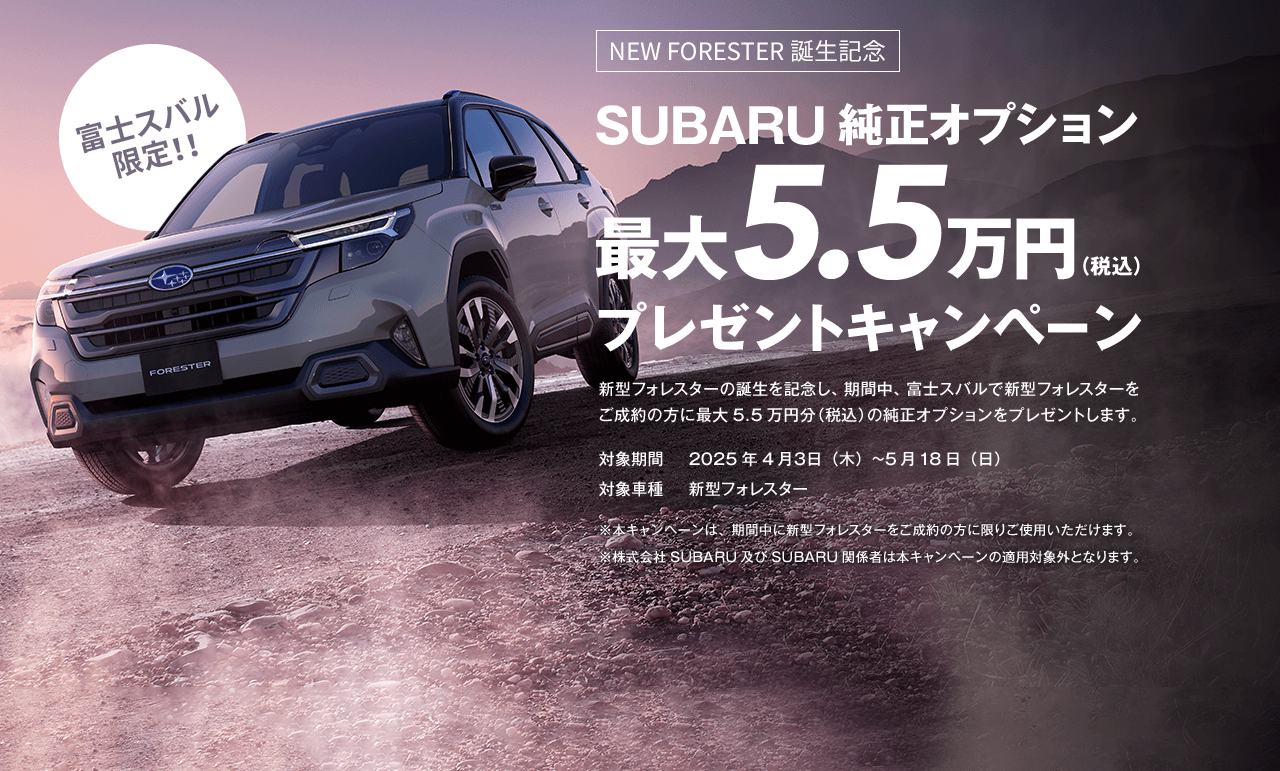 富士スバル限定！！NEW FORESTER誕生記念 SUBARU純正オプション最大5.5万円（税込）プレゼントキャンペーン 新型フォレスターの誕生を記念し、期間中、富士スバルで新型フォレスターをご成約の方に最大5.5万円分（税込）の純正オプションをプレゼントします。対象期間2025年4月３日（木）~5月18日（日） 対象車種新型フォレスター