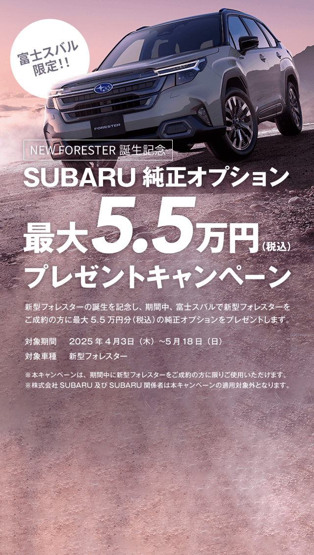 富士スバル限定！！NEW FORESTER誕生記念 SUBARU純正オプション最大5.5万円（税込）プレゼントキャンペーン 新型フォレスターの誕生を記念し、期間中、富士スバルで新型フォレスターをご成約の方に最大5.5万円分（税込）の純正オプションをプレゼントします。対象期間2025年4月３日（木）~5月18日（日） 対象車種新型フォレスター